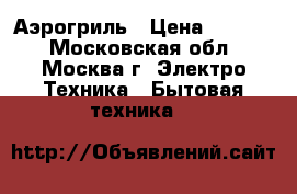 Аэрогриль › Цена ­ 3 500 - Московская обл., Москва г. Электро-Техника » Бытовая техника   